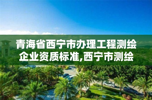 青海省西寧市辦理工程測繪企業資質標準,西寧市測繪公司。