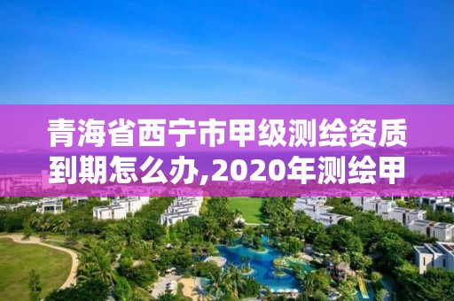 青海省西寧市甲級測繪資質(zhì)到期怎么辦,2020年測繪甲級資質(zhì)條件。