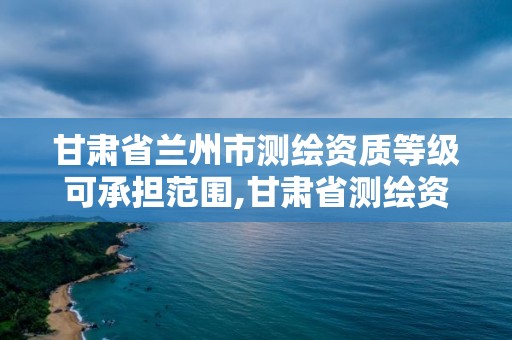 甘肅省蘭州市測繪資質等級可承擔范圍,甘肅省測繪資質管理平臺。