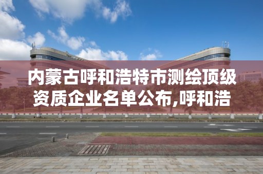 內蒙古呼和浩特市測繪頂級資質企業名單公布,呼和浩特測繪院。