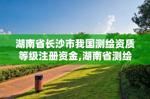 湖南省長沙市我國測繪資質等級注冊資金,湖南省測繪資質申請公示。