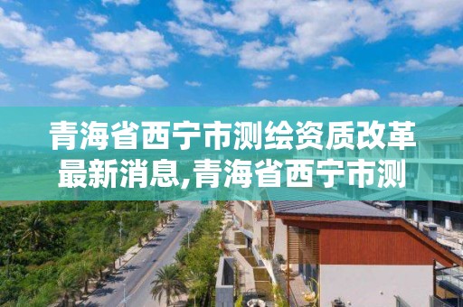 青海省西寧市測繪資質改革最新消息,青海省西寧市測繪院。