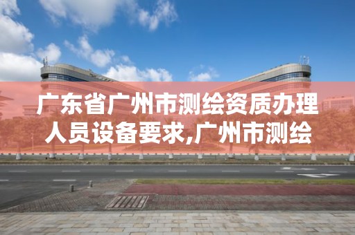 廣東省廣州市測繪資質辦理人員設備要求,廣州市測繪管理辦法。