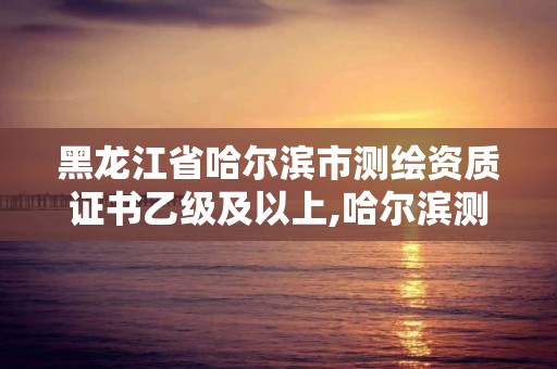 黑龍江省哈爾濱市測繪資質證書乙級及以上,哈爾濱測繪局招聘。