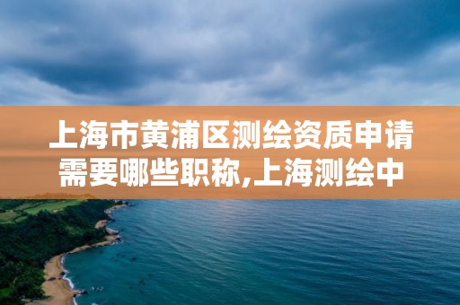 上海市黃浦區測繪資質申請需要哪些職稱,上海測繪中級職稱申報條件。