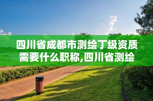 四川省成都市測繪丁級資質需要什么職稱,四川省測繪乙級資質條件。