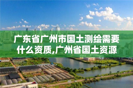 廣東省廣州市國土測繪需要什么資質,廣州省國土資源測繪院買地。