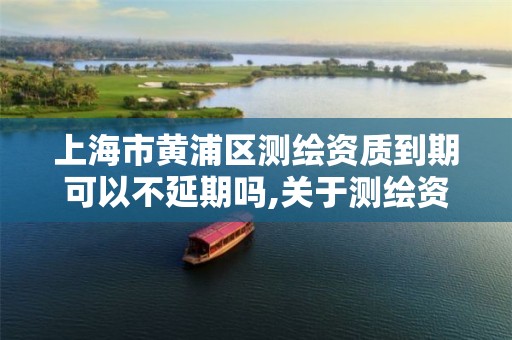 上海市黃浦區測繪資質到期可以不延期嗎,關于測繪資質延期的通知。