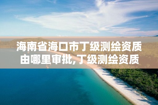 海南省?？谑卸〖墱y繪資質由哪里審批,丁級測繪資質能承擔的業務。