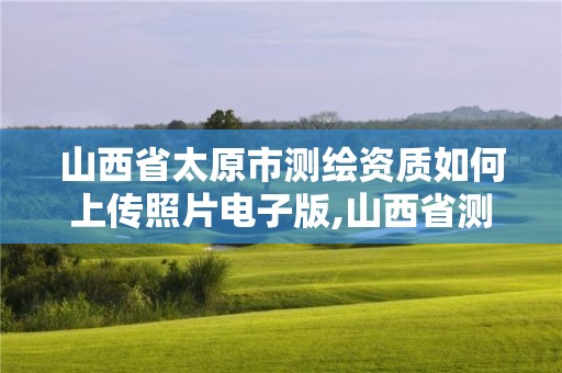 山西省太原市測繪資質如何上傳照片電子版,山西省測繪資質延期公告。