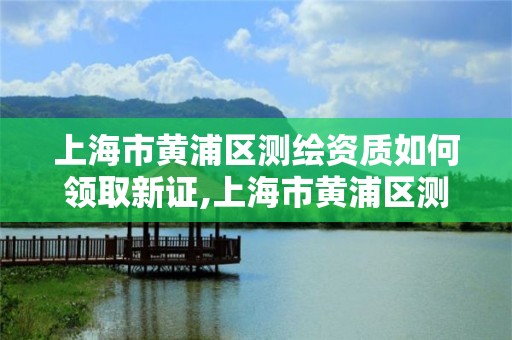 上海市黃浦區測繪資質如何領取新證,上海市黃浦區測繪資質如何領取新證件。