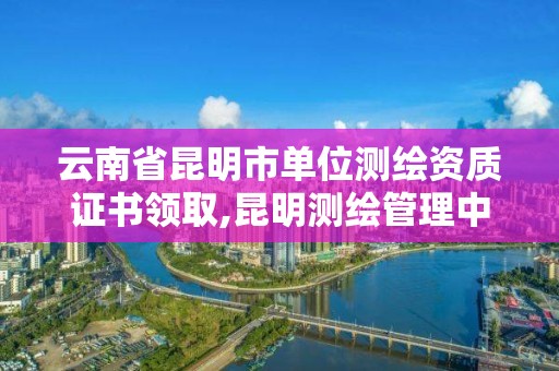 云南省昆明市單位測繪資質證書領取,昆明測繪管理中心。