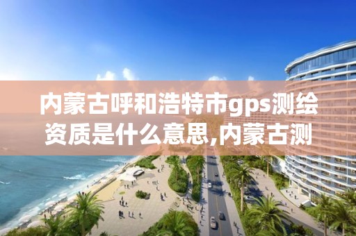 內蒙古呼和浩特市gps測繪資質是什么意思,內蒙古測繪資質代辦。