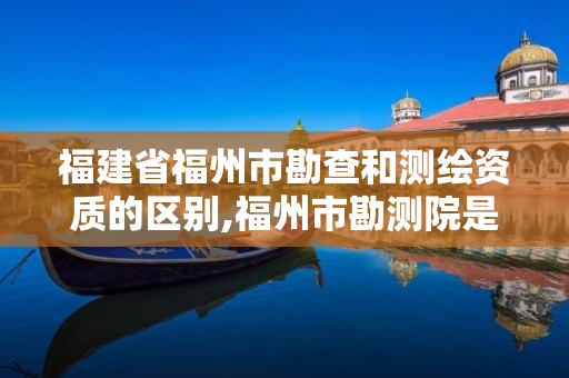 福建省福州市勘查和測繪資質的區別,福州市勘測院是私企還是公立。