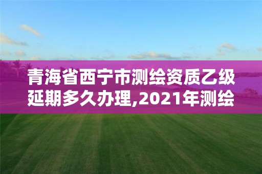 青海省西寧市測繪資質乙級延期多久辦理,2021年測繪資質乙級人員要求。