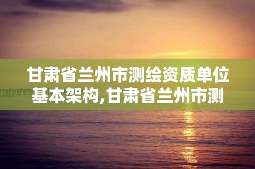 甘肅省蘭州市測繪資質單位基本架構,甘肅省蘭州市測繪資質單位基本架構公示。