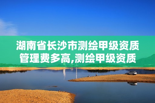 湖南省長沙市測繪甲級資質管理費多高,測繪甲級資質條件人數。