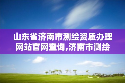 山東省濟南市測繪資質辦理網站官網查詢,濟南市測繪勘察研究院。