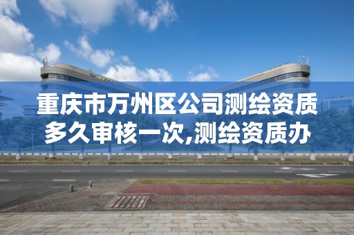 重慶市萬州區公司測繪資質多久審核一次,測繪資質辦下來多少錢。