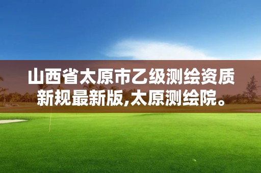 山西省太原市乙級測繪資質新規最新版,太原測繪院。