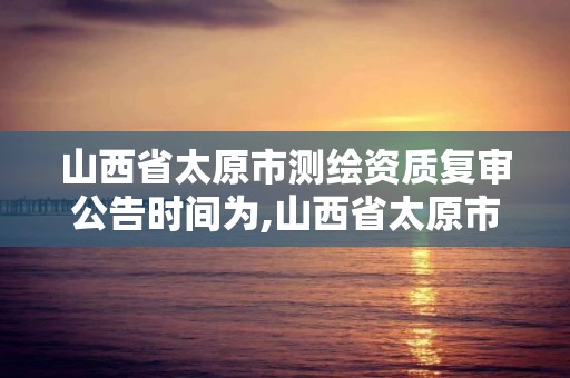 山西省太原市測繪資質(zhì)復審公告時間為,山西省太原市測繪資質(zhì)復審公告時間為多少日。