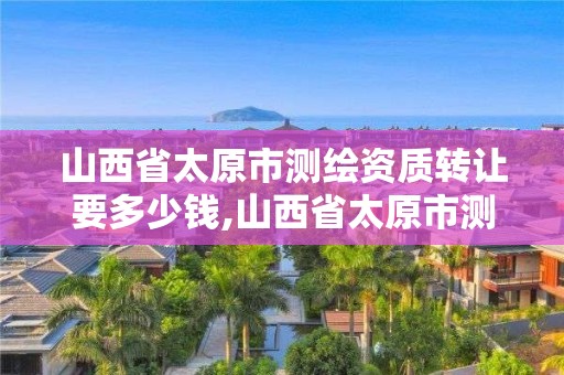 山西省太原市測繪資質轉讓要多少錢,山西省太原市測繪資質轉讓要多少錢一個月。