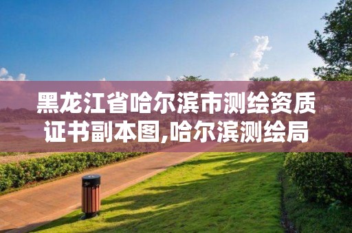 黑龍江省哈爾濱市測繪資質證書副本圖,哈爾濱測繪局是干什么的。