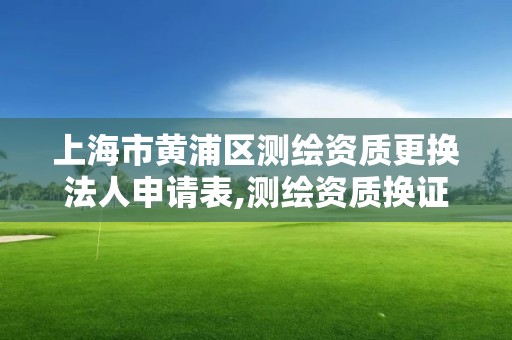 上海市黃浦區測繪資質更換法人申請表,測繪資質換證老人老辦法。