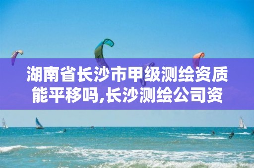 湖南省長沙市甲級測繪資質能平移嗎,長沙測繪公司資質有哪家。