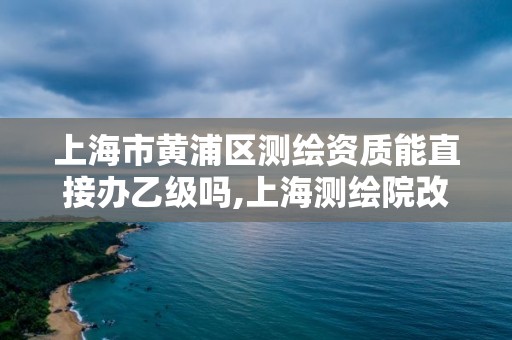 上海市黃浦區測繪資質能直接辦乙級嗎,上海測繪院改制。