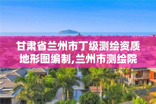 甘肅省蘭州市丁級測繪資質地形圖編制,蘭州市測繪院。