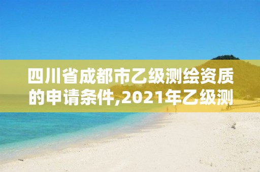 四川省成都市乙級測繪資質的申請條件,2021年乙級測繪資質申報材料。