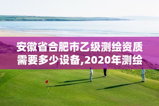 安徽省合肥市乙級測繪資質需要多少設備,2020年測繪資質乙級需要什么條件。