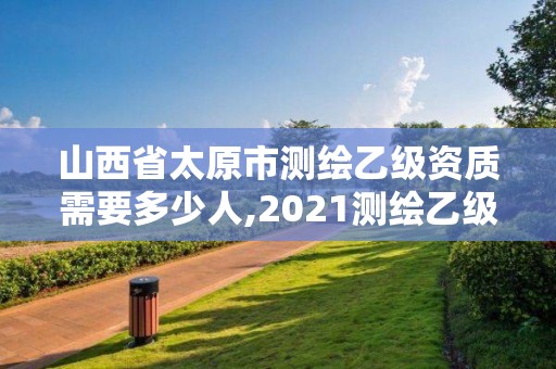 山西省太原市測(cè)繪乙級(jí)資質(zhì)需要多少人,2021測(cè)繪乙級(jí)資質(zhì)要求。