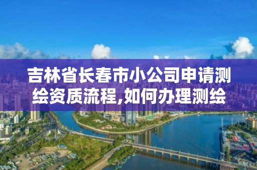 吉林省長春市小公司申請測繪資質流程,如何辦理測繪公司。