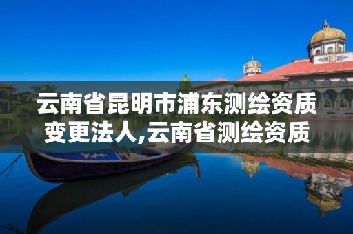 云南省昆明市浦東測繪資質變更法人,云南省測繪資質查詢。