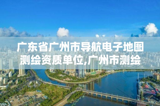 廣東省廣州市導航電子地圖測繪資質單位,廣州市測繪地理信息。