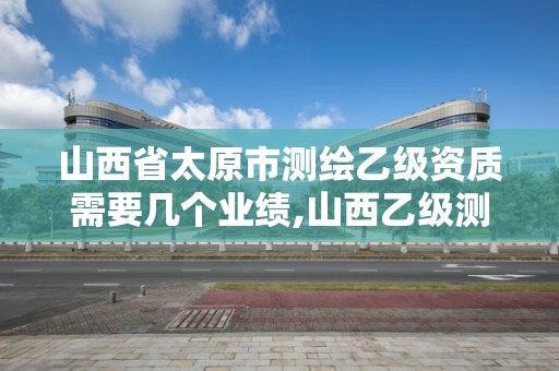 山西省太原市測繪乙級資質需要幾個業績,山西乙級測繪資質單位。