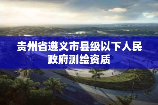 貴州省遵義市縣級以下人民政府測繪資質(zhì)