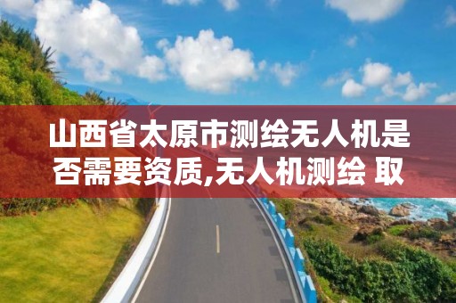 山西省太原市測繪無人機是否需要資質(zhì),無人機測繪 取得職業(yè)資格證條件。