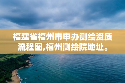 福建省福州市申辦測(cè)繪資質(zhì)流程圖,福州測(cè)繪院地址。