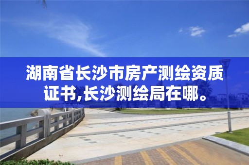 湖南省長(zhǎng)沙市房產(chǎn)測(cè)繪資質(zhì)證書(shū),長(zhǎng)沙測(cè)繪局在哪。