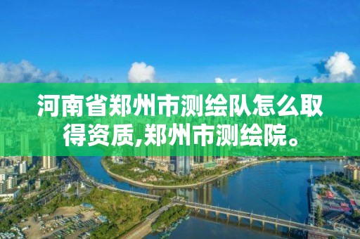 河南省鄭州市測繪隊怎么取得資質,鄭州市測繪院。