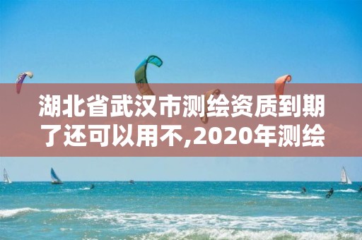 湖北省武漢市測繪資質到期了還可以用不,2020年測繪資質續期怎么辦理。