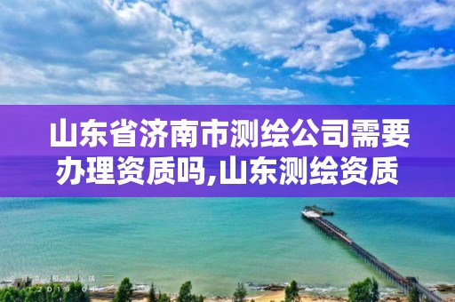 山東省濟南市測繪公司需要辦理資質嗎,山東測繪資質代辦。