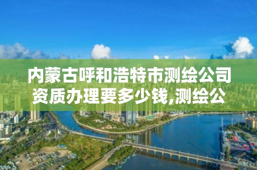 內蒙古呼和浩特市測繪公司資質辦理要多少錢,測繪公司的資質去哪里申請。