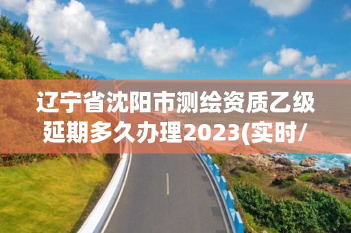 遼寧省沈陽市測繪資質乙級延期多久辦理2023(實時/更新中)