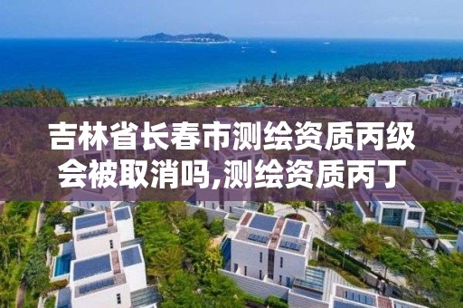 吉林省長春市測繪資質丙級會被取消嗎,測繪資質丙丁級取消時間。