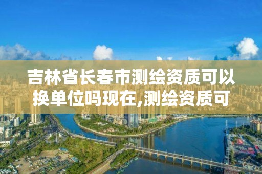 吉林省長春市測繪資質可以換單位嗎現在,測繪資質可以轉讓嗎。