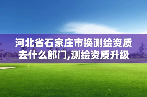 河北省石家莊市換測繪資質去什么部門,測繪資質升級需要什么條件。